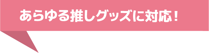 あらゆる推しグッズに対応！